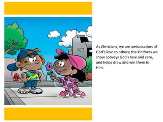 As Christians, we are ambassadors of
God's love to others; the kindness we
show conveys God's love and care,
and helps draw and win them to
Him.
 