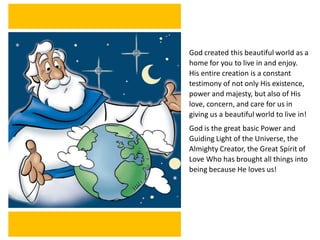 God created this beautiful world as a
home for you to live in and enjoy.
His entire creation is a constant
testimony of not only His existence,
power and majesty, but also of His
love, concern, and care for us in
giving us a beautiful world to live in!
God is the great basic Power and
Guiding Light of the Universe, the
Almighty Creator, the Great Spirit of
Love Who has brought all things into
being because He loves us!
 
