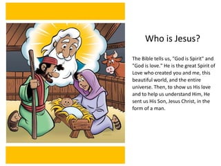Who is Jesus?
The Bible tells us, "God is Spirit" and
"God is love." He is the great Spirit of
Love who created you and me, this
beautiful world, and the entire
universe. Then, to show us His love
and to help us understand Him, He
sent us His Son, Jesus Christ, in the
form of a man.
 