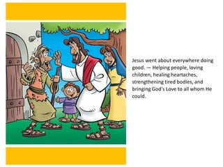 Jesus went about everywhere doing
good. — Helping people, loving
children, healing heartaches,
strengthening tired bodies, and
bringing God's Love to all whom He
could.
 
