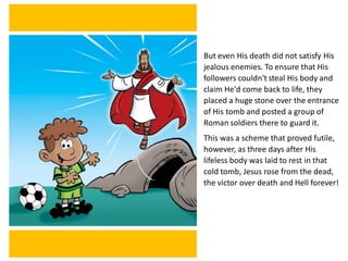 But even His death did not satisfy His
jealous enemies. To ensure that His
followers couldn't steal His body and
claim He'd come back to life, they
placed a huge stone over the entrance
of His tomb and posted a group of
Roman soldiers there to guard it.
This was a scheme that proved futile,
however, as three days after His
lifeless body was laid to rest in that
cold tomb, Jesus rose from the dead,
the victor over death and Hell forever!
 