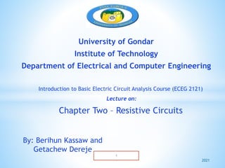 University of Gondar
Institute of Technology
Department of Electrical and Computer Engineering
Introduction to Basic Electric Circuit Analysis Course (ECEG 2121)
Lecture on:
Chapter Two – Resistive Circuits
By: Berihun Kassaw and
Getachew Dereje
2021
 