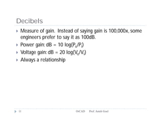 Decibels
    Measure of gain. Instead of saying gain is 100,000x, some
     engineers prefer to say it as 100dB.
    Power gain: dB = 10 log(Po/Pi)
    Voltage gain: dB = 20 log(Vo/Vi)
    Always a relationship




    11                         OrCAD   Prof. Anish Goel
 