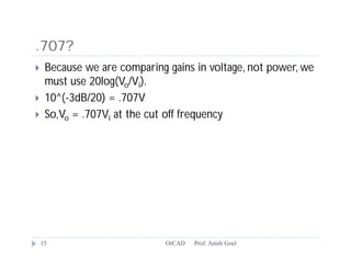 .707?
    Because we are comparing gains in voltage, not power, we
     must use 20log(Vo/Vi).
    10^(-3dB/20) = .707V
    So,Vo = .707Vi at the cut off frequency




    15                        OrCAD   Prof. Anish Goel
 