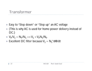 Transformer


   Easy to “Step down” or “Step up” an AC voltage
   (This is why AC is used for home power delivery instead of
    DC.)
   VP/VS = NP/NS => VS = VPNS/NP
   Excellent DC filter because VS = NS*dΦ/dt




     23                        OrCAD   Prof. Anish Goel
 
