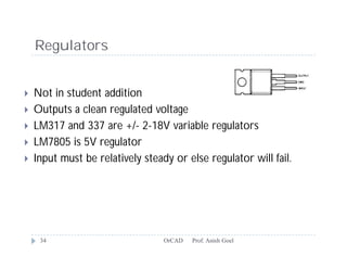 Regulators


   Not in student addition
   Outputs a clean regulated voltage
   LM317 and 337 are +/- 2-18V variable regulators
   LM7805 is 5V regulator
   Input must be relatively steady or else regulator will fail.




     34                           OrCAD   Prof. Anish Goel
 