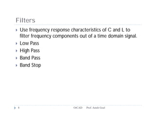 Filters
       Use frequency response characteristics of C and L to
        filter frequency components out of a time domain signal.
       Low Pass
       High Pass
       Band Pass
       Band Stop




    8                            OrCAD   Prof. Anish Goel
 
