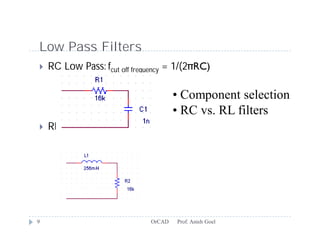 Low Pass Filters
   RC Low Pass: fcut off frequency = 1/(2πRC)

                                      • Component selection
                                      • RC vs. RL filters
   RL Low Pass: fc = R/(2πL)




9                             OrCAD   Prof. Anish Goel
 