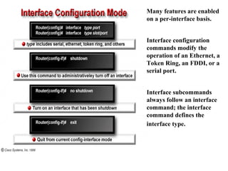 Many features are enabled
on a per-interface basis.
Interface configuration
commands modify the
operation of an Ethernet, a
Token Ring, an FDDI, or a
serial port.
Interface subcommands
always follow an interface
command; the interface
command defines the
interface type.
 