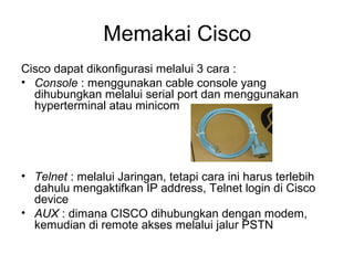 Memakai Cisco
Cisco dapat dikonfigurasi melalui 3 cara :
• Console : menggunakan cable console yang
dihubungkan melalui serial port dan menggunakan
hyperterminal atau minicom
• Telnet : melalui Jaringan, tetapi cara ini harus terlebih
dahulu mengaktifkan IP address, Telnet login di Cisco
device
• AUX : dimana CISCO dihubungkan dengan modem,
kemudian di remote akses melalui jalur PSTN
 
