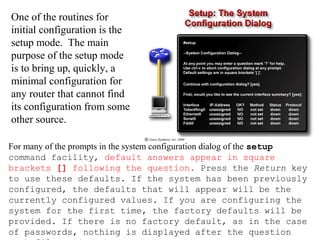 For many of the prompts in the system configuration dialog of the setup
command facility, default answers appear in square
brackets [] following the question. Press the Return key
to use these defaults. If the system has been previously
configured, the defaults that will appear will be the
currently configured values. If you are configuring the
system for the first time, the factory defaults will be
provided. If there is no factory default, as in the case
of passwords, nothing is displayed after the question
One of the routines for
initial configuration is the
setup mode. The main
purpose of the setup mode
is to bring up, quickly, a
minimal configuration for
any router that cannot find
its configuration from some
other source.
 