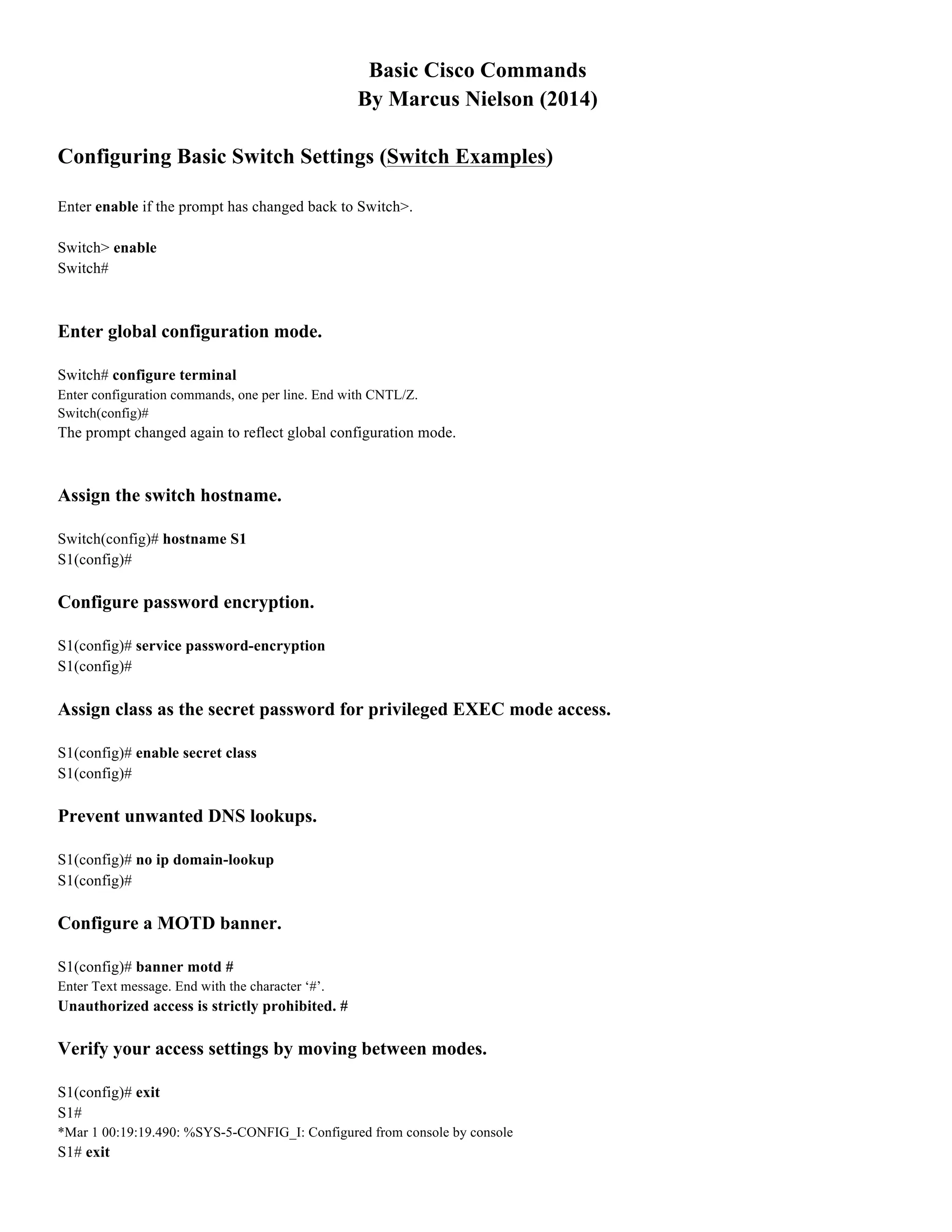 Basic Cisco Commands
By Marcus Nielson (2014)
Configuring Basic Switch Settings (Switch Examples)
Enter enable if the prompt has changed back to Switch>.
Switch> enable
Switch#
Enter global configuration mode.
Switch# configure terminal
Enter configuration commands, one per line. End with CNTL/Z.
Switch(config)#
The prompt changed again to reflect global configuration mode.
Assign the switch hostname.
Switch(config)# hostname S1
S1(config)#
Configure password encryption.
S1(config)# service password-encryption
S1(config)#
Assign class as the secret password for privileged EXEC mode access.
S1(config)# enable secret class
S1(config)#
Prevent unwanted DNS lookups.
S1(config)# no ip domain-lookup
S1(config)#
Configure a MOTD banner.
S1(config)# banner motd #
Enter Text message. End with the character ‘#’.
Unauthorized access is strictly prohibited. #
Verify your access settings by moving between modes.
S1(config)# exit
S1#
*Mar 1 00:19:19.490: %SYS-5-CONFIG_I: Configured from console by console
S1# exit
 