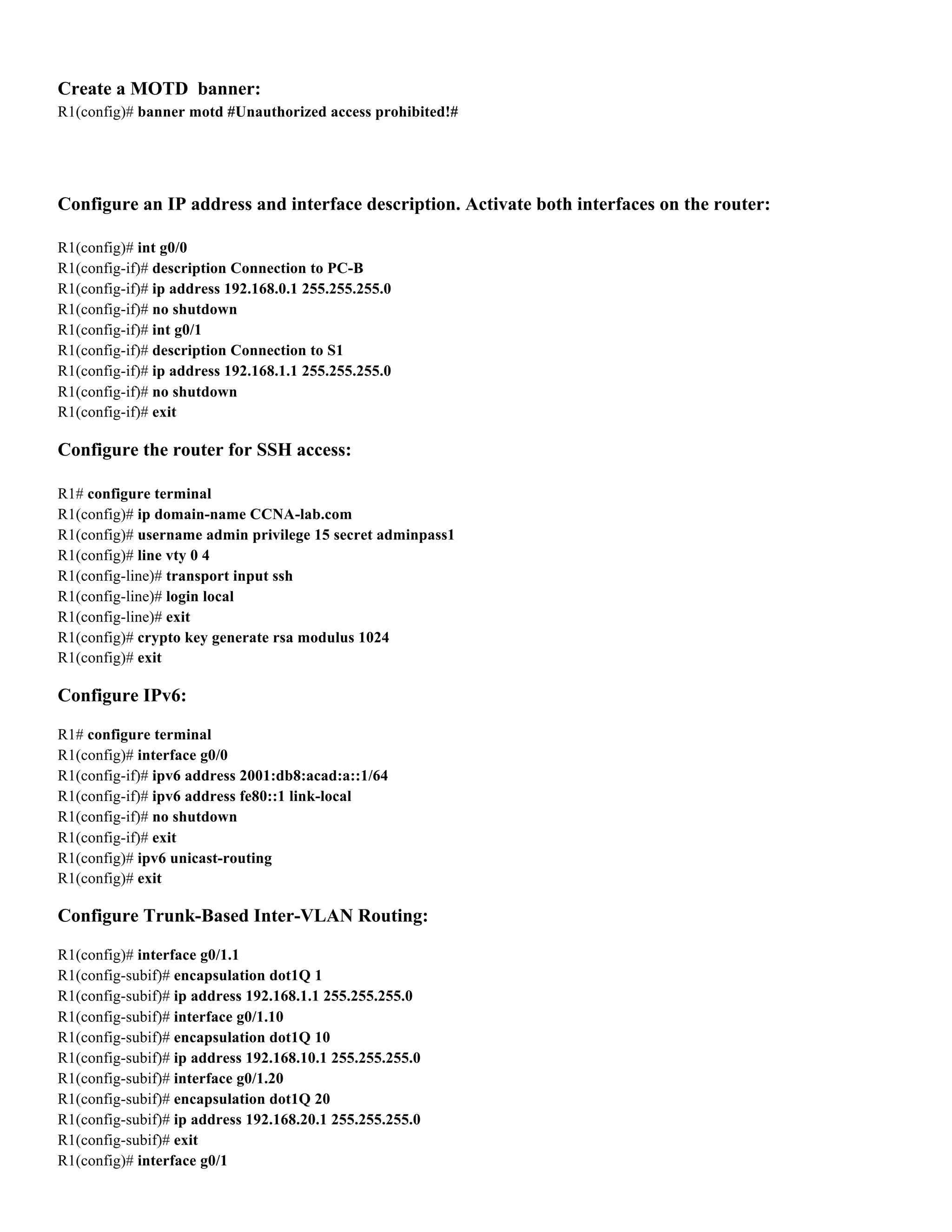Create a MOTD banner:
R1(config)# banner motd #Unauthorized access prohibited!#
Configure an IP address and interface description. Activate both interfaces on the router:
R1(config)# int g0/0
R1(config-if)# description Connection to PC-B
R1(config-if)# ip address 192.168.0.1 255.255.255.0
R1(config-if)# no shutdown
R1(config-if)# int g0/1
R1(config-if)# description Connection to S1
R1(config-if)# ip address 192.168.1.1 255.255.255.0
R1(config-if)# no shutdown
R1(config-if)# exit
Configure the router for SSH access:
R1# configure terminal
R1(config)# ip domain-name CCNA-lab.com
R1(config)# username admin privilege 15 secret adminpass1
R1(config)# line vty 0 4
R1(config-line)# transport input ssh
R1(config-line)# login local
R1(config-line)# exit
R1(config)# crypto key generate rsa modulus 1024
R1(config)# exit
Configure IPv6:
R1# configure terminal
R1(config)# interface g0/0
R1(config-if)# ipv6 address 2001:db8:acad:a::1/64
R1(config-if)# ipv6 address fe80::1 link-local
R1(config-if)# no shutdown
R1(config-if)# exit
R1(config)# ipv6 unicast-routing
R1(config)# exit
Configure Trunk-Based Inter-VLAN Routing:
R1(config)# interface g0/1.1
R1(config-subif)# encapsulation dot1Q 1
R1(config-subif)# ip address 192.168.1.1 255.255.255.0
R1(config-subif)# interface g0/1.10
R1(config-subif)# encapsulation dot1Q 10
R1(config-subif)# ip address 192.168.10.1 255.255.255.0
R1(config-subif)# interface g0/1.20
R1(config-subif)# encapsulation dot1Q 20
R1(config-subif)# ip address 192.168.20.1 255.255.255.0
R1(config-subif)# exit
R1(config)# interface g0/1
 