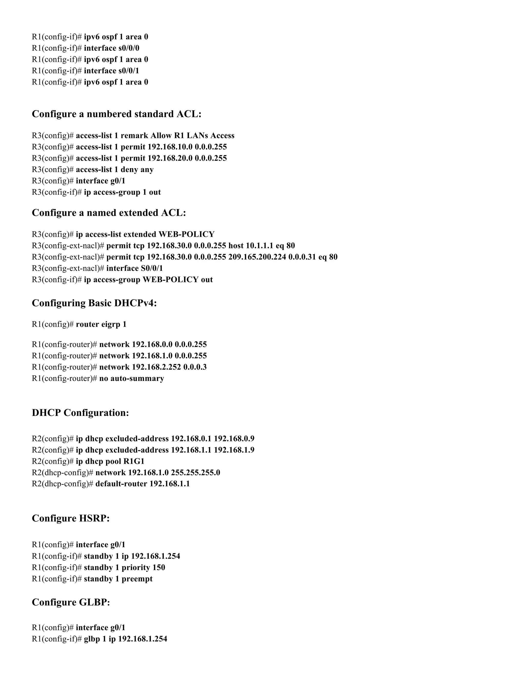 R1(config-if)# ipv6 ospf 1 area 0
R1(config-if)# interface s0/0/0
R1(config-if)# ipv6 ospf 1 area 0
R1(config-if)# interface s0/0/1
R1(config-if)# ipv6 ospf 1 area 0
Configure a numbered standard ACL:
R3(config)# access-list 1 remark Allow R1 LANs Access
R3(config)# access-list 1 permit 192.168.10.0 0.0.0.255
R3(config)# access-list 1 permit 192.168.20.0 0.0.0.255
R3(config)# access-list 1 deny any
R3(config)# interface g0/1
R3(config-if)# ip access-group 1 out
Configure a named extended ACL:
R3(config)# ip access-list extended WEB-POLICY
R3(config-ext-nacl)# permit tcp 192.168.30.0 0.0.0.255 host 10.1.1.1 eq 80
R3(config-ext-nacl)# permit tcp 192.168.30.0 0.0.0.255 209.165.200.224 0.0.0.31 eq 80
R3(config-ext-nacl)# interface S0/0/1
R3(config-if)# ip access-group WEB-POLICY out
Configuring Basic DHCPv4:
R1(config)# router eigrp 1
R1(config-router)# network 192.168.0.0 0.0.0.255
R1(config-router)# network 192.168.1.0 0.0.0.255
R1(config-router)# network 192.168.2.252 0.0.0.3
R1(config-router)# no auto-summary
DHCP Configuration:
R2(config)# ip dhcp excluded-address 192.168.0.1 192.168.0.9
R2(config)# ip dhcp excluded-address 192.168.1.1 192.168.1.9
R2(config)# ip dhcp pool R1G1
R2(dhcp-config)# network 192.168.1.0 255.255.255.0
R2(dhcp-config)# default-router 192.168.1.1
Configure HSRP:
R1(config)# interface g0/1
R1(config-if)# standby 1 ip 192.168.1.254
R1(config-if)# standby 1 priority 150
R1(config-if)# standby 1 preempt
Configure GLBP:
R1(config)# interface g0/1
R1(config-if)# glbp 1 ip 192.168.1.254
 