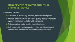 MANAGEMENT OF WATER QUALITY IN
URBAN NETWORKS
4 MAIN OUTPUTS
 Guidance to assessing hazards, critical control points.
 Manual and flow-charts on water quality management and
system monitoring tools for WS managers
 PC compatible water quality modelling tools.
 GIS based risk management tool that combines hazard
assessment procedures with water quality software
 