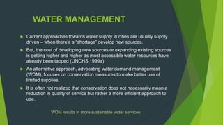 WATER MANAGEMENT
 Current approaches towards water supply in cities are usually supply
driven – when there‟s a “shortage” develop new sources.
 But, the cost of developing new sources or expanding existing sources
is getting higher and higher as most accessible water resources have
already been tapped (UNCHS 1999a)
 An alternative approach, advocating water demand management
(WDM), focuses on conservation measures to make better use of
limited supplies.
 It is often not realized that conservation does not necessarily mean a
reduction in quality of service but rather a more efficient approach to
use.
WDM results in more sustainable water services
 