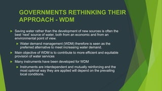 GOVERNMENTS RETHINKING THEIR
APPROACH - WDM
 Saving water rather than the development of new sources is often the
best „next‟ source of water, both from an economic and from an
environmental point of view.
 Water demand management (WDM) therefore is seen as the
preferred alternative to meet increasing water demand.
 Main objective of WDM is to contribute to more efficient and equitable
provision of water services
 Many instruments have been developed for WDM
 Instruments are interdependent and mutually reinforcing and the
most optimal way they are applied will depend on the prevailing
local conditions.
 