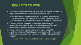 BENEFITS OF WDM
 Attractive to governments as it can “buy time” by delaying the need for
large capital investment in expansion of the water sector.
 In most cases, the savings achieved by delaying an investment
can provide financial resources to more than cover the costs of
implementing a comprehensive demand management programme.
 Prospect of conserving water for industrial, agricultural and
commercial organisation is always an attractive proposition as it
almost always results in a reduction of operation costs.
 In many water short cities there is always a proportion of the
population who are without adequate water supplies. By saving water
in higher income areas, more resources could be made available to
the poor.
In LDC‟s WDM must be used to promoted equity in supply
 