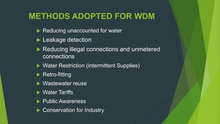 METHODS ADOPTED FOR WDM
 Reducing unaccounted for water
 Leakage detection
 Reducing illegal connections and unmetered
connections
 Water Restriction (intermittent Supplies)
 Retro-fitting
 Wastewater reuse
 Water Tariffs
 Public Awareness
 Conservation for Industry
 