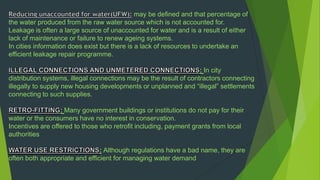 may be defined and that percentage of
the water produced from the raw water source which is not accounted for.
Leakage is often a large source of unaccounted for water and is a result of either
lack of maintenance or failure to renew ageing systems.
In cities information does exist but there is a lack of resources to undertake an
efficient leakage repair programme.
: In city
distribution systems, illegal connections may be the result of contractors connecting
illegally to supply new housing developments or unplanned and “illegal” settlements
connecting to such supplies.
: Many government buildings or institutions do not pay for their
water or the consumers have no interest in conservation.
Incentives are offered to those who retrofit including, payment grants from local
authorities
: Although regulations have a bad name, they are
often both appropriate and efficient for managing water demand
 
