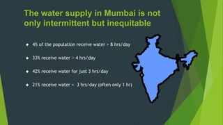 The water supply in Mumbai is not
only intermittent but inequitable
 4% of the population receive water > 8 hrs/day
 33% receive water > 4 hrs/day
 42% receive water for just 3 hrs/day
 21% receive water < 3 hrs/day (often only 1 hr)
 