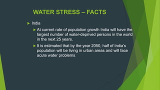 WATER STRESS – FACTS
 India
 At current rate of population growth India will have the
largest number of water-deprived persons in the world
in the next 25 years.
 It is estimated that by the year 2050, half of India‟s
population will be living in urban areas and will face
acute water problems.
 