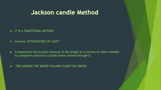  IT IS A TRADITIONAL METHOD
 involves ATTENUATION OF LIGHT
 is essentially the inverse measure of the length of a column of water needed
to completely obscure a candle flame viewed through it.
 THE LONGER THE WATER COLUMN CLEAR THE WATER.
 