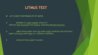  ●IT IS USED TO DETERMINE PH OF WATER.
 ●Litmus is a water-soluble mixture of
different dyes extracted from lichens, especially Roccella tinctoria.
 ●Blue litmus paper turns red under acidic conditions and red litmus
paper turns blue under basic (i.e. alkaline) conditions.
 ● Neutral litmus paper is purple..
 