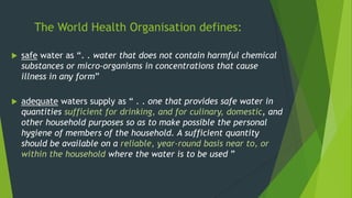 The World Health Organisation defines:
 safe water as “. . water that does not contain harmful chemical
substances or micro-organisms in concentrations that cause
illness in any form”
 adequate waters supply as “ . . one that provides safe water in
quantities sufficient for drinking, and for culinary, domestic, and
other household purposes so as to make possible the personal
hygiene of members of the household. A sufficient quantity
should be available on a reliable, year-round basis near to, or
within the household where the water is to be used ”
 