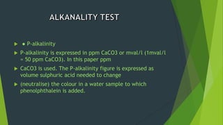  ● P-alkalinity
 P-alkalinity is expressed in ppm CaCO3 or mval/l (1mval/l
= 50 ppm CaCO3). In this paper ppm
 CaCO3 is used. The P-alkalinity figure is expressed as
volume sulphuric acid needed to change
 (neutralise) the colour in a water sample to which
phenolphthalein is added.
 