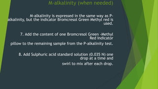 M-alkalinity (when needed)
M-alkalinity is expressed in the same way as P-
alkalinity, but the indicator Bromcresol Green Methyl red is
used.
7. Add the content of one Bromcresol Green -Methyl
Red Indicator
pillow to the remaining sample from the P-alkalinity test.
8. Add Sulphuric acid standard solution (0.035 N) one
drop at a time and
swirl to mix after each drop.
 