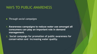 WAYS TO PUBLIC AWARENESS
 Through social campaigns
1. Awareness campaigns to reduce water use amongst all
consumers can play an important role in demand
management.
2. Social campaign for promotion of public awareness for
conservation and increasing water quality.
 
