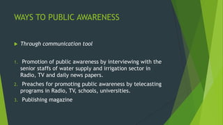 WAYS TO PUBLIC AWARENESS
 Through communication tool
1. Promotion of public awareness by interviewing with the
senior staffs of water supply and irrigation sector in
Radio, TV and daily news papers.
2. Preaches for promoting public awareness by telecasting
programs in Radio, TV, schools, universities.
3. Publishing magazine
 