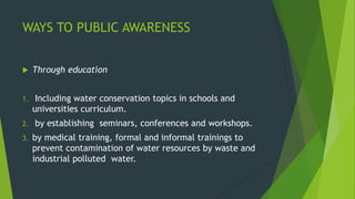 WAYS TO PUBLIC AWARENESS
 Through education
1. Including water conservation topics in schools and
universities curriculum.
2. by establishing seminars, conferences and workshops.
3. by medical training, formal and informal trainings to
prevent contamination of water resources by waste and
industrial polluted water.
 