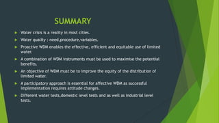 SUMMARY
 Water crisis is a reality in most cities.
 Water quality : need,procedure,variables.
 Proactive WDM enables the effective, efficient and equitable use of limited
water.
 A combination of WDM instruments must be used to maximise the potential
benefits.
 An objective of WDM must be to improve the equity of the distribution of
limited water.
 A participatory approach is essential for affective WDM as successful
implementation requires attitude changes.
 Different water tests,domestic level tests and as well as industrial level
tests.
 