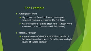 For Example
 Aurangabad, India
 High counts of faecal coliform in samples
collected from outlets during the 1st flush
 Water collected 10 mins after the 1st flush were
also found to be contaminated (but lower)
 Karachi, Pakistan
 In some zones of the Karachi WSS up to 80% of
the samples analysed were found to contain high
counts of faecal coliform
 