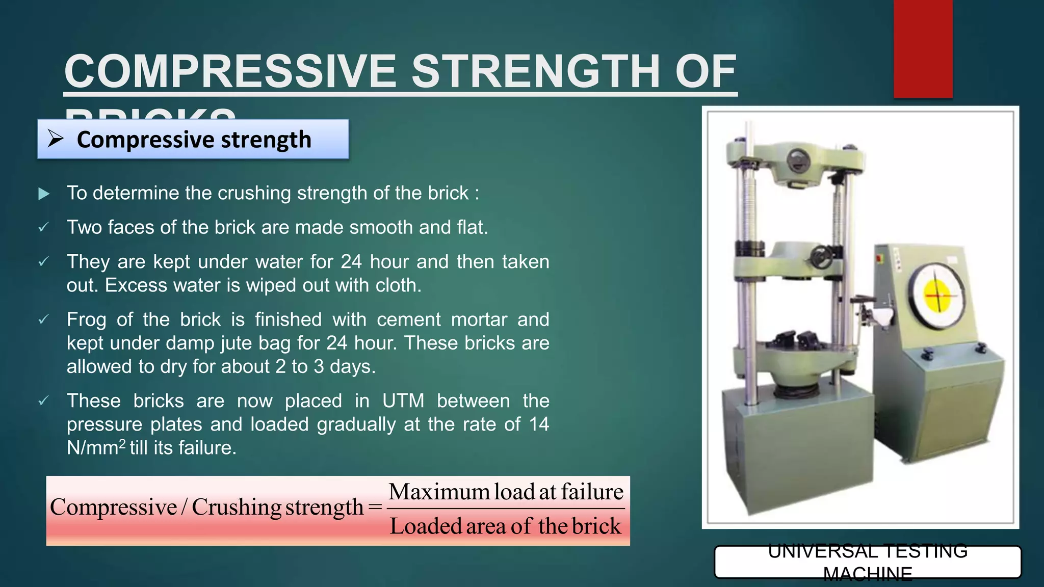 COMPRESSIVE STRENGTH OF
BRICKS
 To determine the crushing strength of the brick :
 Two faces of the brick are made smooth and flat.
 They are kept under water for 24 hour and then taken
out. Excess water is wiped out with cloth.
 Frog of the brick is finished with cement mortar and
kept under damp jute bag for 24 hour. These bricks are
allowed to dry for about 2 to 3 days.
 These bricks are now placed in UTM between the
pressure plates and loaded gradually at the rate of 14
N/mm2 till its failure.
 Compressive strength
Maximumloadat failure
Compressive/ Crushingstrength =
Loadedarea of thebrick
UNIVERSAL TESTING
MACHINE
 