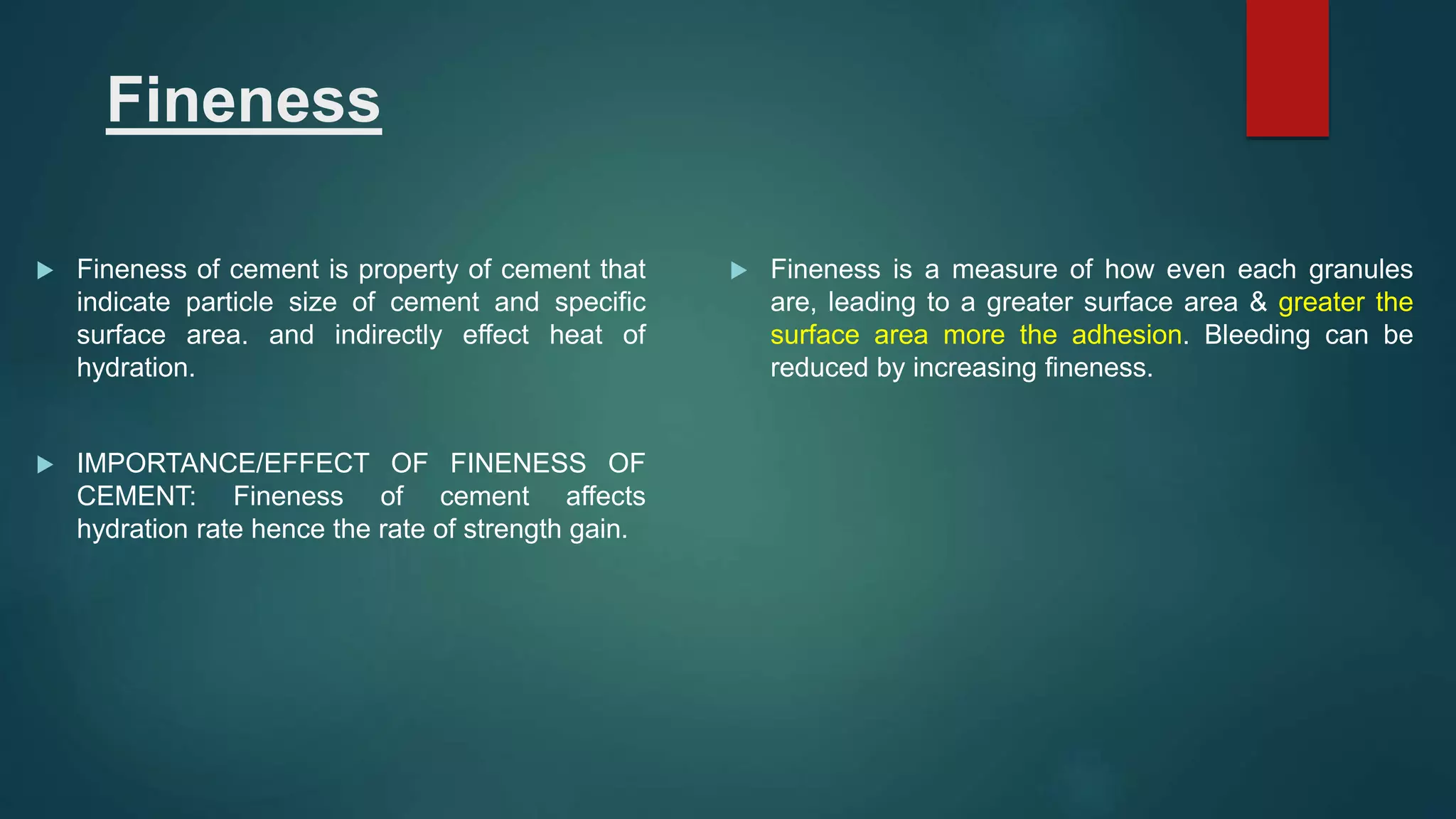 Fineness
 Fineness of cement is property of cement that
indicate particle size of cement and specific
surface area. and indirectly effect heat of
hydration.
 IMPORTANCE/EFFECT OF FINENESS OF
CEMENT: Fineness of cement affects
hydration rate hence the rate of strength gain.
 Fineness is a measure of how even each granules
are, leading to a greater surface area & greater the
surface area more the adhesion. Bleeding can be
reduced by increasing fineness.
 