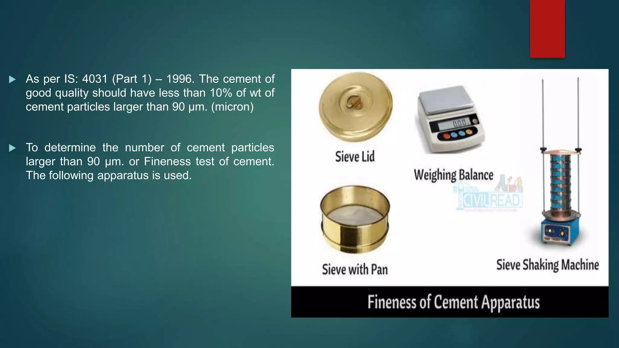  As per IS: 4031 (Part 1) – 1996. The cement of
good quality should have less than 10% of wt of
cement particles larger than 90 µm. (micron)
 To determine the number of cement particles
larger than 90 µm. or Fineness test of cement.
The following apparatus is used.
 