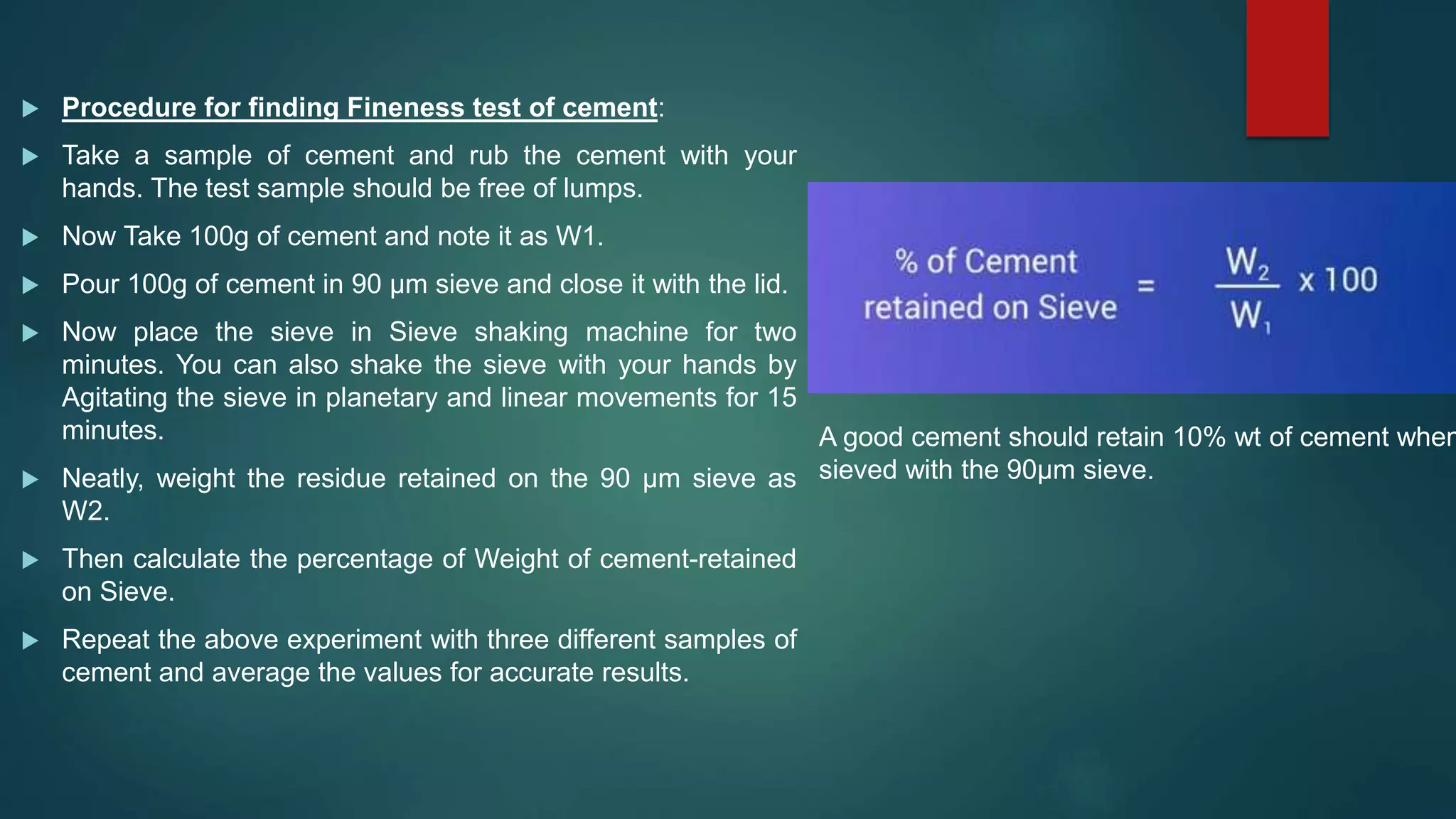  Procedure for finding Fineness test of cement:
 Take a sample of cement and rub the cement with your
hands. The test sample should be free of lumps.
 Now Take 100g of cement and note it as W1.
 Pour 100g of cement in 90 µm sieve and close it with the lid.
 Now place the sieve in Sieve shaking machine for two
minutes. You can also shake the sieve with your hands by
Agitating the sieve in planetary and linear movements for 15
minutes.
 Neatly, weight the residue retained on the 90 µm sieve as
W2.
 Then calculate the percentage of Weight of cement-retained
on Sieve.
 Repeat the above experiment with three different samples of
cement and average the values for accurate results.
A good cement should retain 10% wt of cement when
sieved with the 90µm sieve.
 