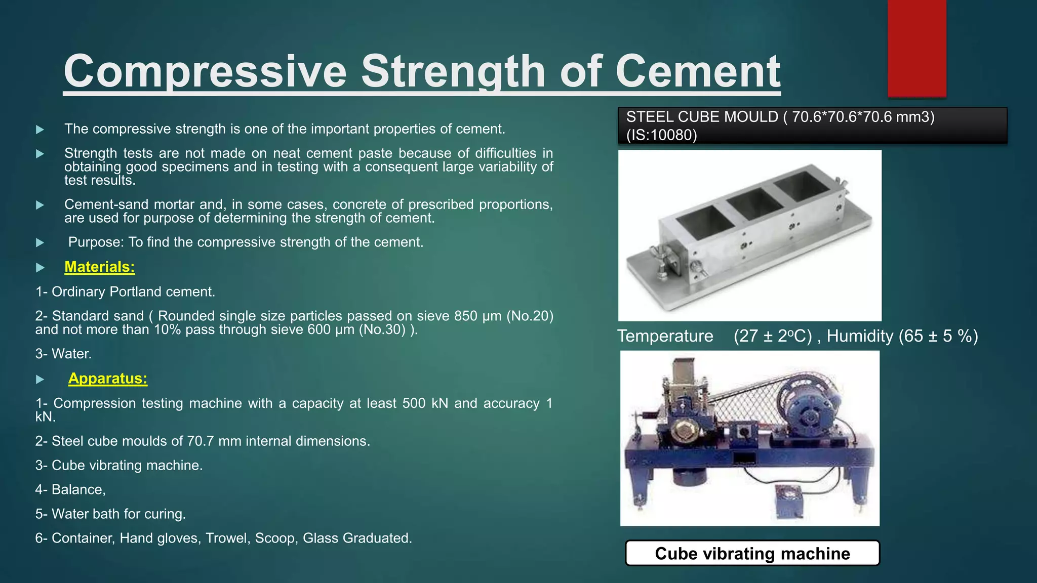 Compressive Strength of Cement
 The compressive strength is one of the important properties of cement.
 Strength tests are not made on neat cement paste because of difficulties in
obtaining good specimens and in testing with a consequent large variability of
test results.
 Cement-sand mortar and, in some cases, concrete of prescribed proportions,
are used for purpose of determining the strength of cement.
 Purpose: To find the compressive strength of the cement.
 Materials:
1- Ordinary Portland cement.
2- Standard sand ( Rounded single size particles passed on sieve 850 µm (No.20)
and not more than 10% pass through sieve 600 µm (No.30) ).
3- Water.
 Apparatus:
1- Compression testing machine with a capacity at least 500 kN and accuracy 1
kN.
2- Steel cube moulds of 70.7 mm internal dimensions.
3- Cube vibrating machine.
4- Balance,
5- Water bath for curing.
6- Container, Hand gloves, Trowel, Scoop, Glass Graduated.
Temperature (27 ± 2oC) , Humidity (65 ± 5 %)
Cube vibrating machine
STEEL CUBE MOULD ( 70.6*70.6*70.6 mm3)
(IS:10080)
 