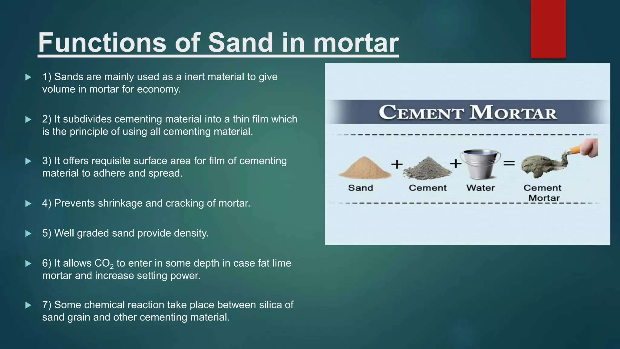 Functions of Sand in mortar
 1) Sands are mainly used as a inert material to give
volume in mortar for economy.
 2) It subdivides cementing material into a thin film which
is the principle of using all cementing material.
 3) It offers requisite surface area for film of cementing
material to adhere and spread.
 4) Prevents shrinkage and cracking of mortar.
 5) Well graded sand provide density.
 6) It allows CO2 to enter in some depth in case fat lime
mortar and increase setting power.
 7) Some chemical reaction take place between silica of
sand grain and other cementing material.
 