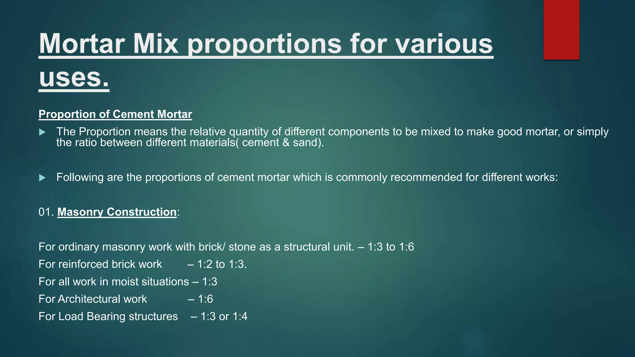Mortar Mix proportions for various
uses.
Proportion of Cement Mortar
 The Proportion means the relative quantity of different components to be mixed to make good mortar, or simply
the ratio between different materials( cement & sand).
 Following are the proportions of cement mortar which is commonly recommended for different works:
01. Masonry Construction:
For ordinary masonry work with brick/ stone as a structural unit. – 1:3 to 1:6
For reinforced brick work – 1:2 to 1:3.
For all work in moist situations – 1:3
For Architectural work – 1:6
For Load Bearing structures – 1:3 or 1:4
 