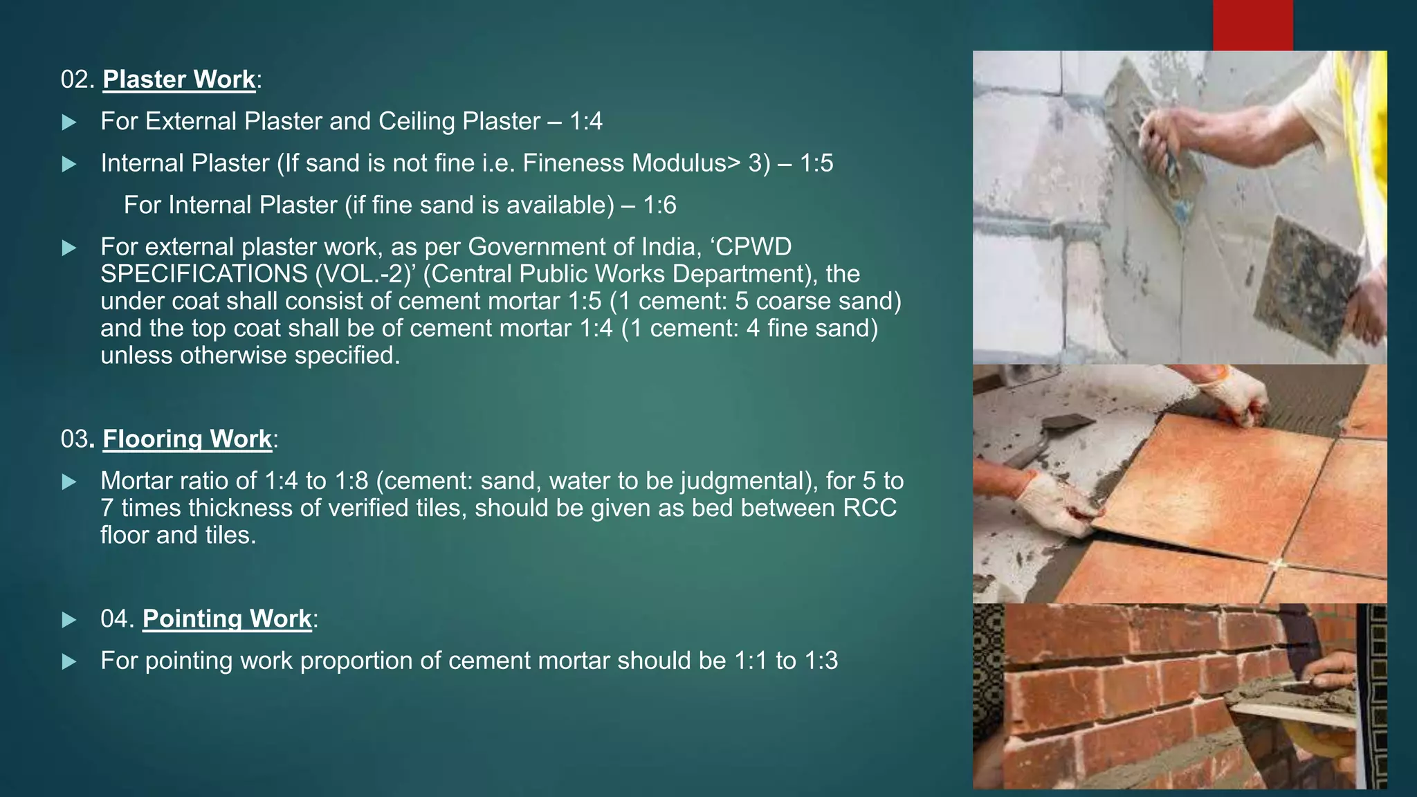 02. Plaster Work:
 For External Plaster and Ceiling Plaster – 1:4
 Internal Plaster (If sand is not fine i.e. Fineness Modulus> 3) – 1:5
For Internal Plaster (if fine sand is available) – 1:6
 For external plaster work, as per Government of India, ‘CPWD
SPECIFICATIONS (VOL.-2)’ (Central Public Works Department), the
under coat shall consist of cement mortar 1:5 (1 cement: 5 coarse sand)
and the top coat shall be of cement mortar 1:4 (1 cement: 4 fine sand)
unless otherwise specified.
03. Flooring Work:
 Mortar ratio of 1:4 to 1:8 (cement: sand, water to be judgmental), for 5 to
7 times thickness of verified tiles, should be given as bed between RCC
floor and tiles.
 04. Pointing Work:
 For pointing work proportion of cement mortar should be 1:1 to 1:3
 