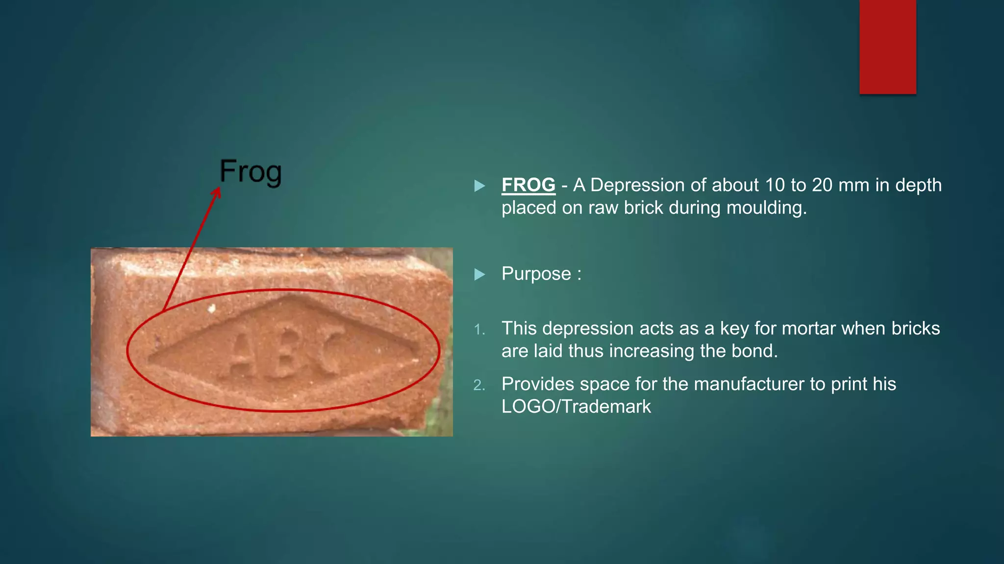  FROG - A Depression of about 10 to 20 mm in depth
placed on raw brick during moulding.
 Purpose :
1. This depression acts as a key for mortar when bricks
are laid thus increasing the bond.
2. Provides space for the manufacturer to print his
LOGO/Trademark
 