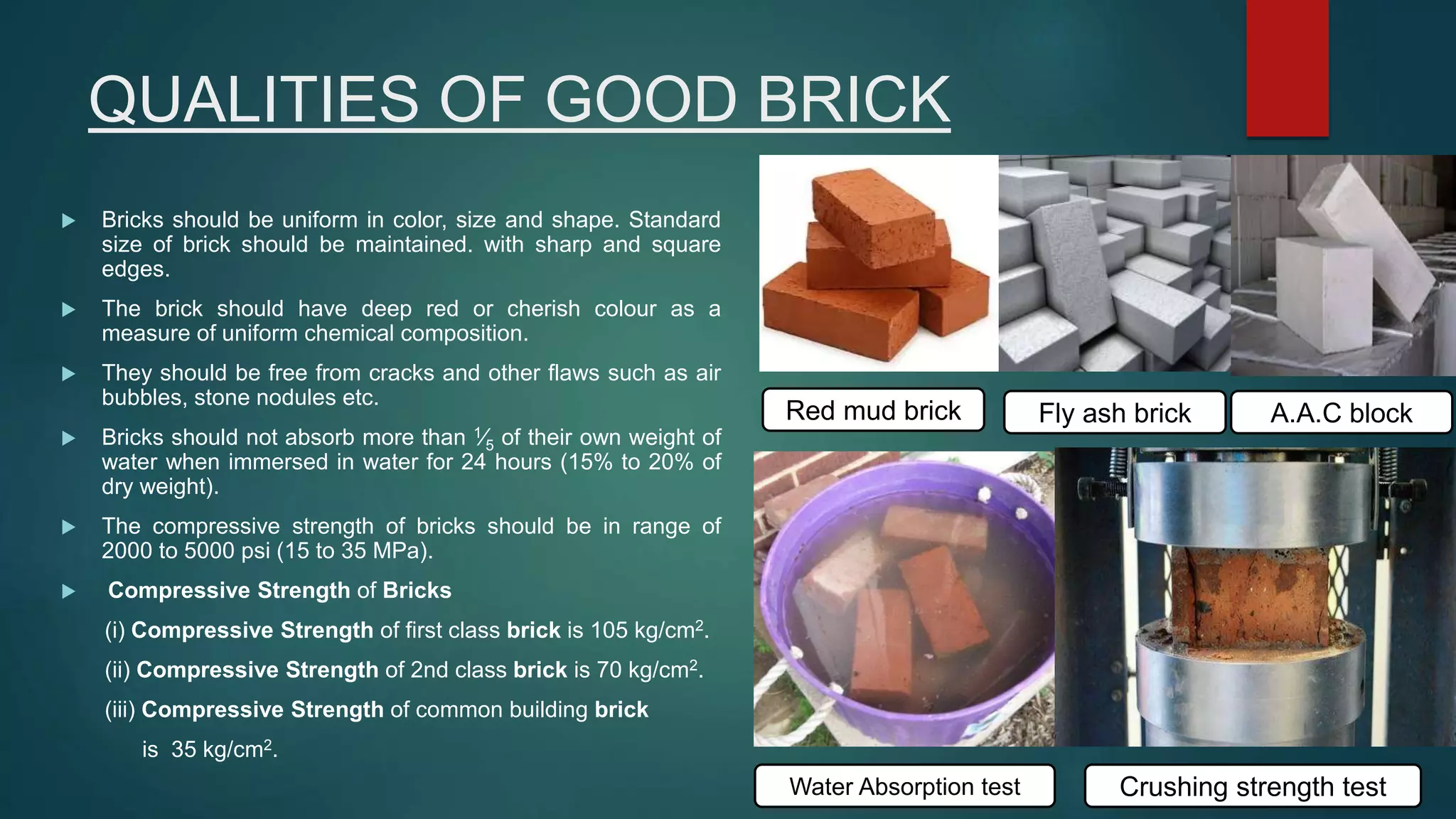 QUALITIES OF GOOD BRICK
 Bricks should be uniform in color, size and shape. Standard
size of brick should be maintained. with sharp and square
edges.
 The brick should have deep red or cherish colour as a
measure of uniform chemical composition.
 They should be free from cracks and other flaws such as air
bubbles, stone nodules etc.
 Bricks should not absorb more than 1⁄5 of their own weight of
water when immersed in water for 24 hours (15% to 20% of
dry weight).
 The compressive strength of bricks should be in range of
2000 to 5000 psi (15 to 35 MPa).
 Compressive Strength of Bricks
(i) Compressive Strength of first class brick is 105 kg/cm2.
(ii) Compressive Strength of 2nd class brick is 70 kg/cm2.
(iii) Compressive Strength of common building brick
is 35 kg/cm2.
Red mud brick Fly ash brick A.A.C block
Water Absorption test Crushing strength test
 
