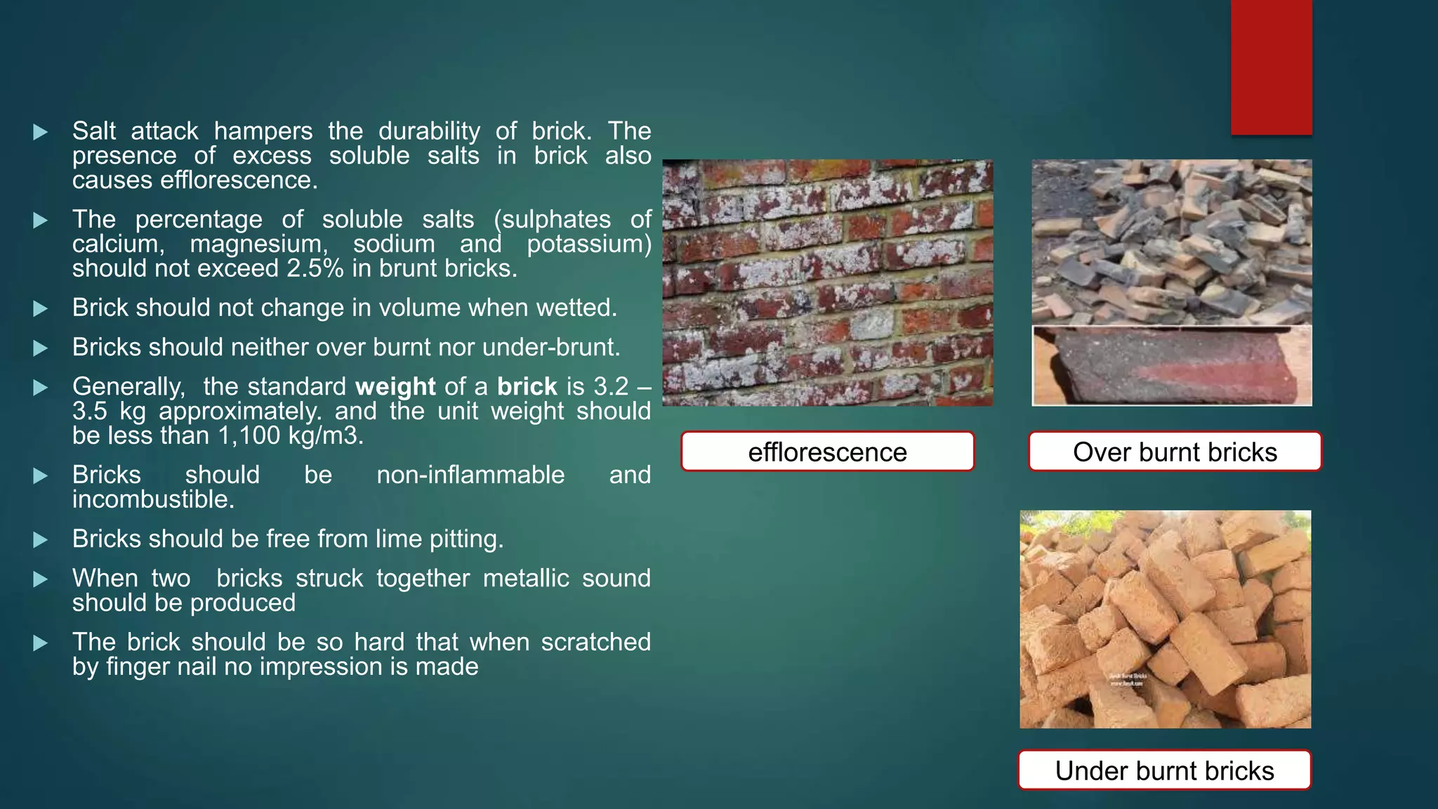  Salt attack hampers the durability of brick. The
presence of excess soluble salts in brick also
causes efflorescence.
 The percentage of soluble salts (sulphates of
calcium, magnesium, sodium and potassium)
should not exceed 2.5% in brunt bricks.
 Brick should not change in volume when wetted.
 Bricks should neither over burnt nor under-brunt.
 Generally, the standard weight of a brick is 3.2 –
3.5 kg approximately. and the unit weight should
be less than 1,100 kg/m3.
 Bricks should be non-inflammable and
incombustible.
 Bricks should be free from lime pitting.
 When two bricks struck together metallic sound
should be produced
 The brick should be so hard that when scratched
by finger nail no impression is made
efflorescence
Under burnt bricks
Over burnt bricks
 