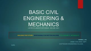 BASIC CIVIL
ENGINEERING &
MECHANICS( AS PER SYLLABUS OF CSVTU BHILAI , JAN-JUNE, 2020 )
BUILDING THE FUTURE / RESPONSIBLE FOR BETTER BUILDING / YOU DREAM IT , WE BUILD IT
PARIMAL JHA
( H.O.D ) CIVIL ENGG. DEPT.
CHATTISGARH ENGINEERING COLLEGE ,
DURG
 