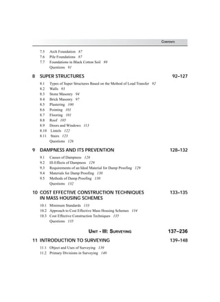 CONTENTS
7.5 Arch Foundation 87
7.6 Pile Foundations 87
7.7 Foundations in Black Cotton Soil 89
Questions 91
8 SUPER STRUCTURES 92–127
8.1 Types of Super Structures Based on the Method of Load Transfer 92
8.2 Walls 93
8.3 Stone Masonry 94
8.4 Brick Masonry 97
8.5 Plastering 100
8.6 Pointing 101
8.7 Flooring 101
8.8 Roof 105
8.9 Doors and Windows 113
8.10 Lintels 122
8.11 Stairs 123
Questions 126
9 DAMPNESS AND ITS PREVENTION 128–132
9.1 Causes of Dampness 128
9.2 Ill-Effects of Dampness 129
9.3 Requirements of an Ideal Material for Damp Proofing 129
9.4 Materials for Damp Proofing 130
9.5 Methods of Damp Proofing 130
Questions 132
10 COST EFFECTIVE CONSTRUCTION TECHNIQUES 133–135
IN MASS HOUSING SCHEMES
10.1 Minimum Standards 133
10.2 Approach to Cost Effective Mass Housing Schemes 134
10.3 Cost Effective Construction Techniques 135
Questions 135
UNIT - III: SURVEYING 137–236
11 INTRODUCTION TO SURVEYING 139–148
11.1 Object and Uses of Surveying 139
11.2 Primary Divisions in Surveying 140
 