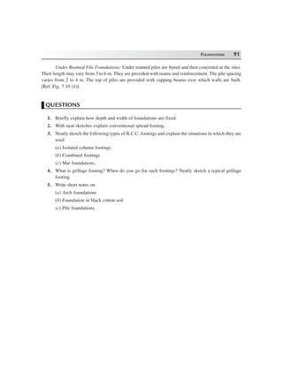 FOUNDATIONS 91
Under Reamed File Foundations: Under reamed piles are bored and then concreted at the sites.
Their length may vary from 3 to 6 m. They are provided with reams and reinforcement. The pile spacing
varies from 2 to 4 m. The top of piles are provided with capping beams over which walls are built.
[Ref. Fig. 7.10 (b)].
QUESTIONS
1. Briefly explain how depth and width of foundations are fixed.
2. With neat sketches explain conventional spread footing.
3. Neatly sketch the following types of R.C.C. footings and explain the situations in which they are
used
(a) Isolated column footings
(b) Combined footings
(c) Mat foundations.
4. What is grillage footing? When do you go for such footings? Neatly sketch a typical grillage
footing.
5. Write short notes on
(a) Arch foundations
(b) Foundation in black cotton soil
(c) Pile foundations.
 